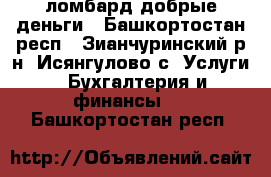 ломбард добрые деньги - Башкортостан респ., Зианчуринский р-н, Исянгулово с. Услуги » Бухгалтерия и финансы   . Башкортостан респ.